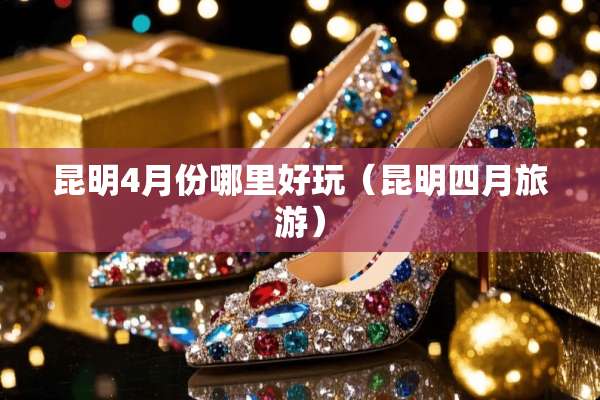 昆明4月份哪里好玩（昆明四月旅游）