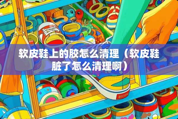 软皮鞋上的胶怎么清理（软皮鞋脏了怎么清理啊）
