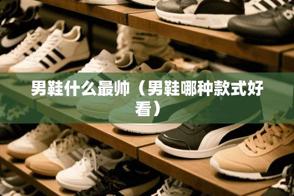 男鞋什么最帅（男鞋哪种款式好看）