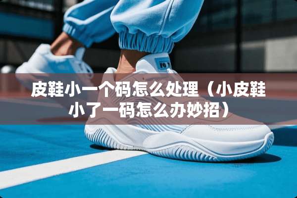 皮鞋小一个码怎么处理（小皮鞋小了**怎么办妙招）