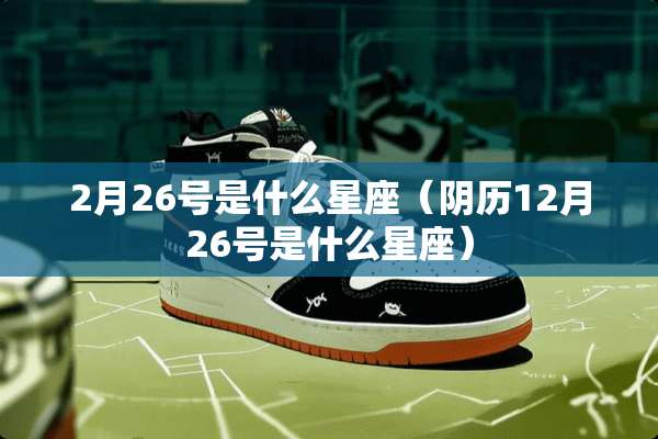 2月26号是什么星座（*历12月26号是什么星座）