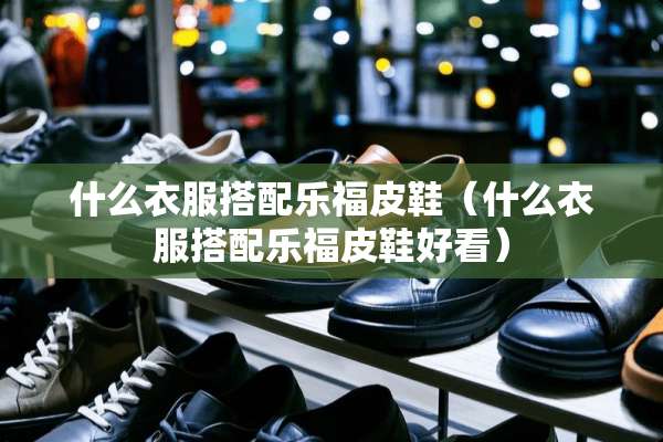 什么衣服搭配乐福皮鞋（什么衣服搭配乐福皮鞋好看）