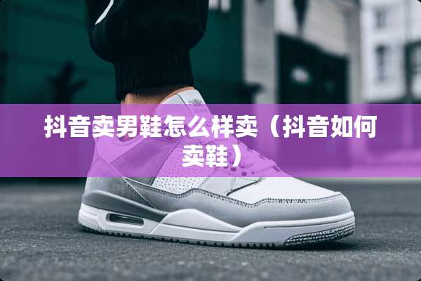 抖音卖男鞋怎么样卖（抖音如何卖鞋）
