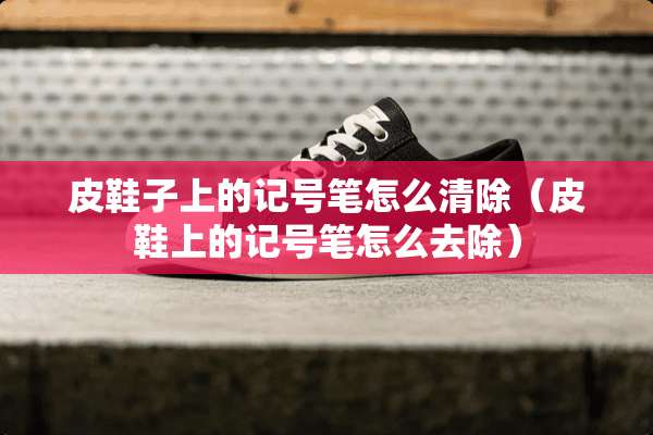 皮鞋子上的记号笔怎么清除（皮鞋上的记号笔怎么去除）
