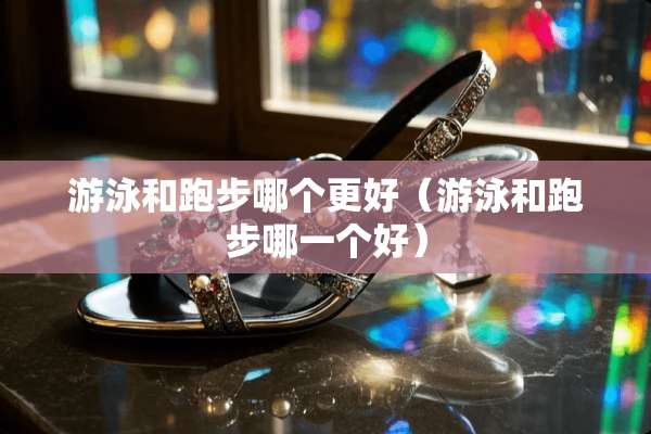 游泳和跑步哪个更好（游泳和跑步哪一个好）