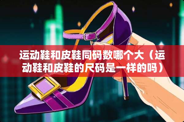 运动鞋和皮鞋同码数哪个大（运动鞋和皮鞋的尺码是一样的吗）