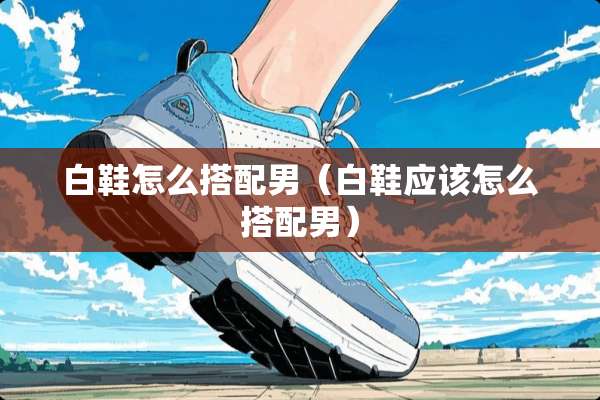 白鞋怎么搭配男（白鞋应该怎么搭配男）