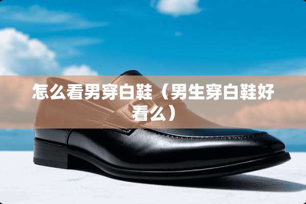 怎么看男穿白鞋（男生穿白鞋好看么）