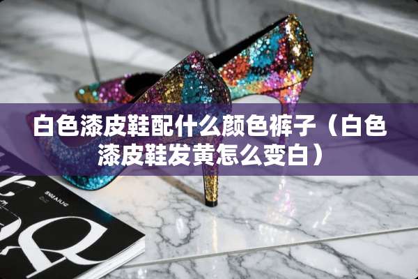 白色漆皮鞋配什么颜色裤子（白色漆皮鞋发黄怎么变白）