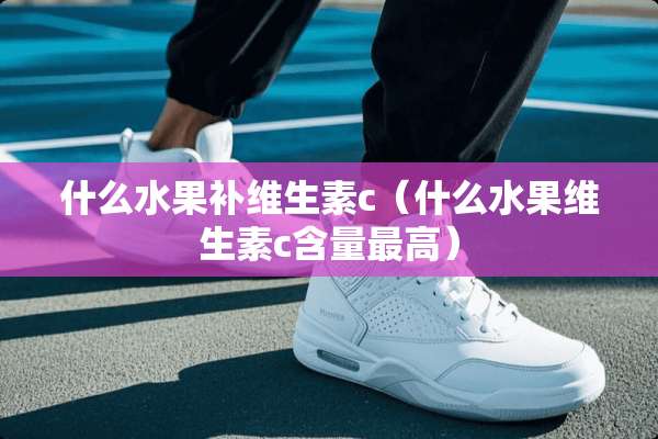 什么水果补维生素c（什么水果维生素c含量最高）