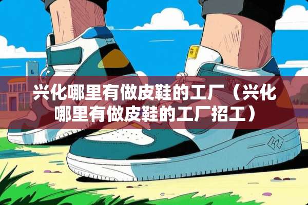 兴化哪里有做皮鞋的工厂（兴化哪里有做皮鞋的工厂招工）