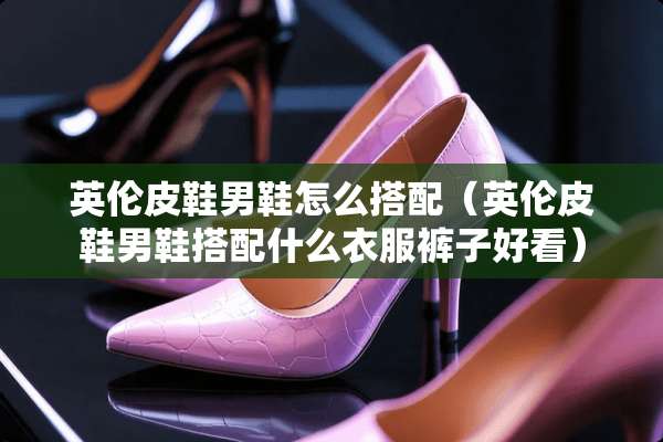 英伦皮鞋男鞋怎么搭配（英伦皮鞋男鞋搭配什么衣服裤子好看）