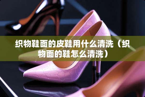 织物鞋面的皮鞋用什么清洗（织物面的鞋怎么清洗）
