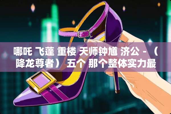 哪吒 飞蓬 重楼 天师钟馗 济公－（降龙尊者） 五个 那个整体实力最强？