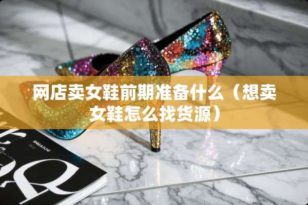 网店卖女鞋前期准备什么（想卖女鞋怎么找货源）