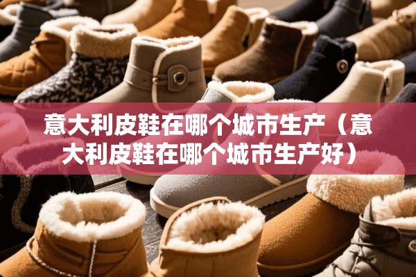 意大利皮鞋在哪个城市生产（意大利皮鞋在哪个城市生产好）