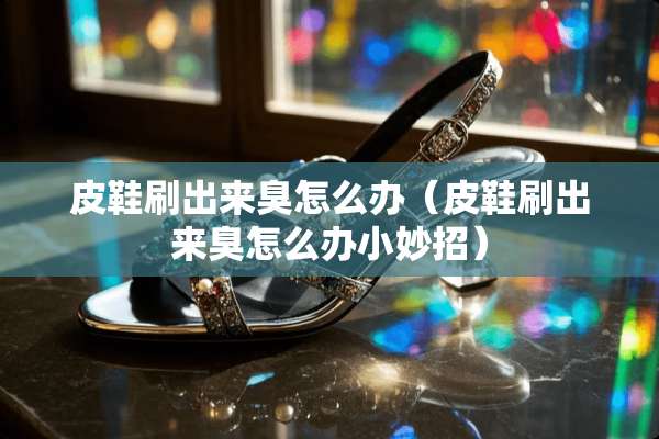 皮鞋刷出来臭怎么办（皮鞋刷出来臭怎么办小妙招）