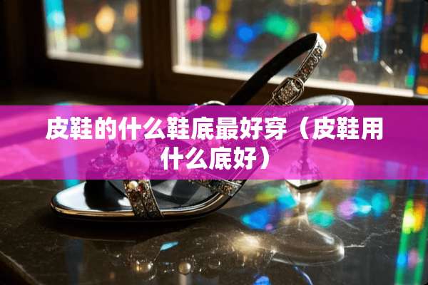 皮鞋的什么鞋底最好穿（皮鞋用什么底好）