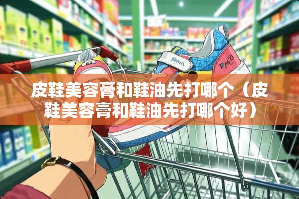 皮鞋美容膏和鞋油先打哪个（皮鞋美容膏和鞋油先打哪个好）