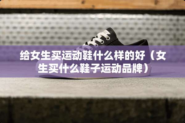 给女生买运动鞋什么样的好（女生买什么鞋子运动品牌）