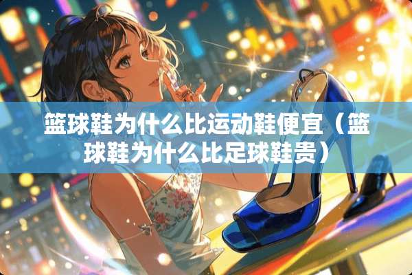 篮球鞋为什么比运动鞋便宜（篮球鞋为什么比**鞋贵）