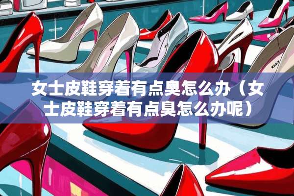 女士皮鞋穿着有点臭怎么办（女士皮鞋穿着有点臭怎么办呢）