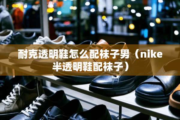 耐克透明鞋怎么配袜子男（nike半透明鞋配袜子）