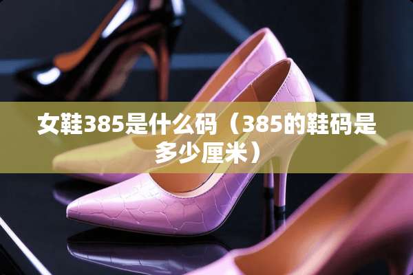 女鞋385是什么码（385的鞋码是多少厘米）
