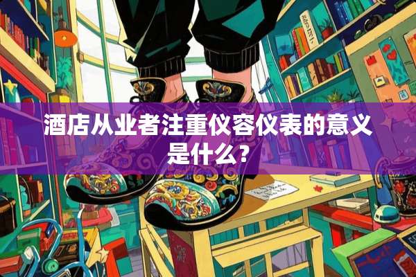 酒店从业者注重仪容仪表的意义是什么？