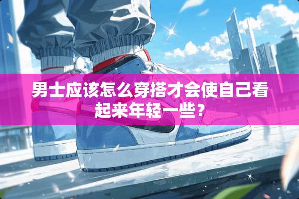 男士应该怎么穿搭才会使自己看起来年轻一些？