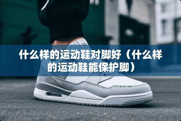 什么样的运动鞋对脚好（什么样的运动鞋能保护脚）