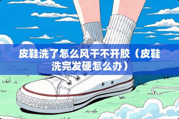 皮鞋洗了怎么风干不开胶（皮鞋洗完发硬怎么办）