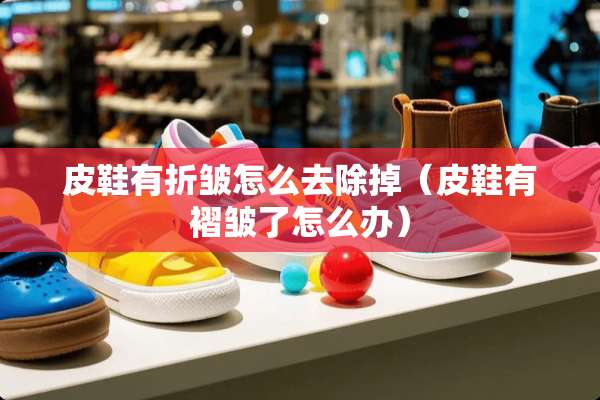 皮鞋有折皱怎么去除掉（皮鞋有褶皱了怎么办）