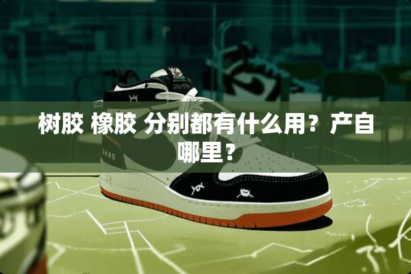 树胶 橡胶 分别都有什么用？产自哪里？