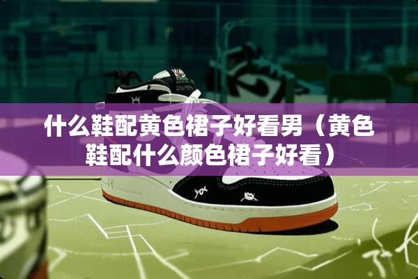 什么鞋配**裙子好看男（**鞋配什么颜色裙子好看）