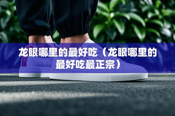 龙眼哪里的最好吃（龙眼哪里的最好吃最正宗）