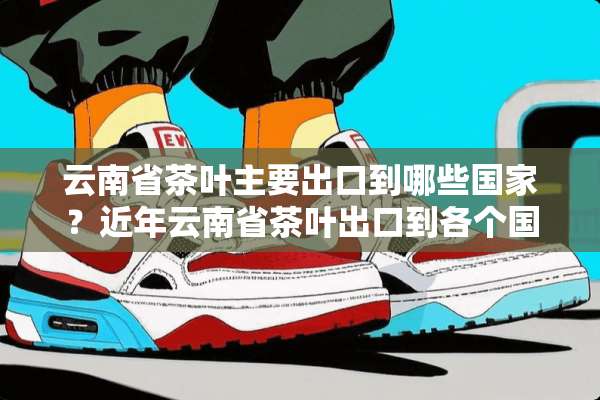 云南省茶叶主要出口到哪些国家？近年云南省茶叶出口到各个国家的比重是多少？