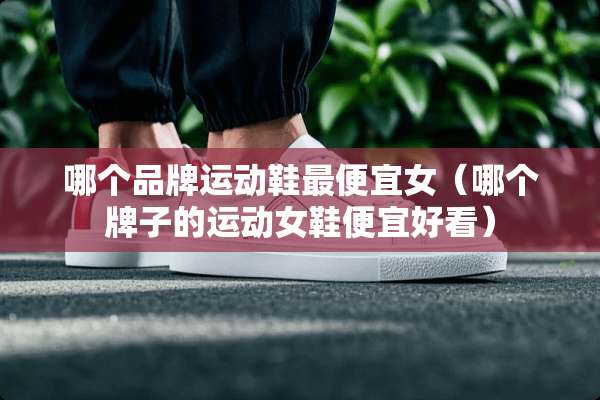 哪个品牌运动鞋最便宜女（哪个牌子的运动女鞋便宜好看）