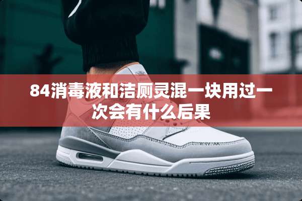 84消毒液和洁厕灵混一块用过一次会有什么后果