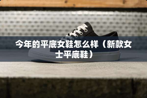 今年的平底女鞋怎么样（新款女士平底鞋）
