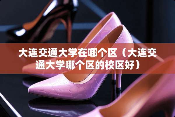 大连交通大学在哪个区（大连交通大学哪个区的校区好）