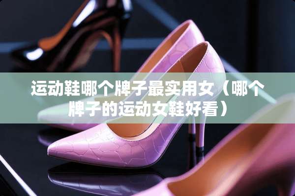 运动鞋哪个牌子最实用女（哪个牌子的运动女鞋好看）