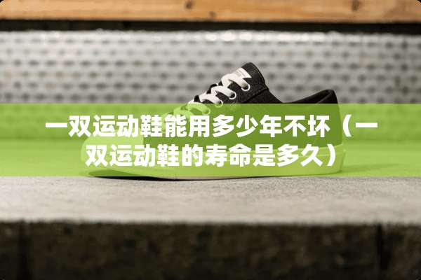 一双运动鞋能用多少年不坏（一双运动鞋的寿命是多久）
