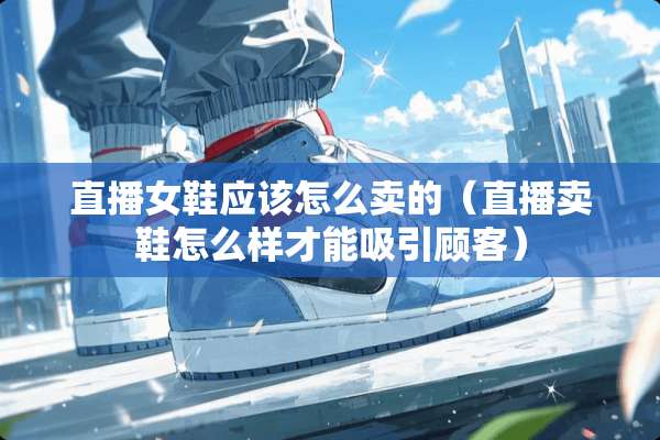 直播女鞋应该怎么卖的（直播卖鞋怎么样才能吸引顾客）