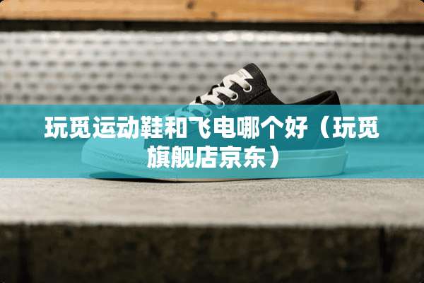 玩觅运动鞋和飞电哪个好（玩觅旗舰店京东）