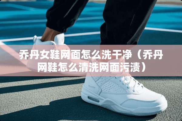 乔丹女鞋网面怎么洗干净（乔丹网鞋怎么清洗网面污渍）