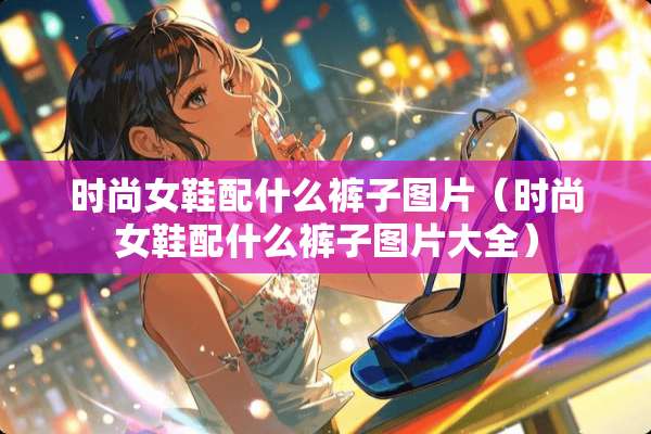 时尚女鞋配什么裤子图片（时尚女鞋配什么裤子图片大全）