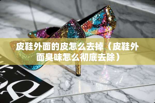 皮鞋外面的皮怎么去掉（皮鞋外面臭味怎么彻底去除）