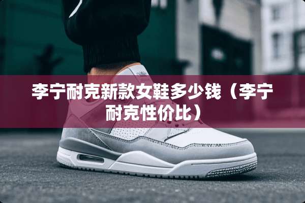 李宁耐克新款女鞋多少钱（李宁耐克性价比）