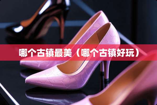 哪个古镇最美（哪个古镇好玩）